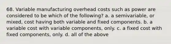 68. Variable manufacturing overhead costs such as power are considered to be which of the following? a. a semivariable, or mixed, cost having both variable and fixed components. b. a variable cost with variable components, only. c. a fixed cost with fixed components, only. d. all of the above