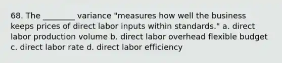 68. The ________ variance "measures how well the business keeps prices of direct labor inputs within standards." a. direct labor production volume b. direct labor overhead flexible budget c. direct labor rate d. direct labor efficiency