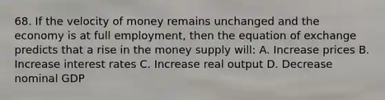 68. If the velocity of money remains unchanged and the economy is at full employment, then the equation of exchange predicts that a rise in the money supply will: A. Increase prices B. Increase interest rates C. Increase real output D. Decrease nominal GDP