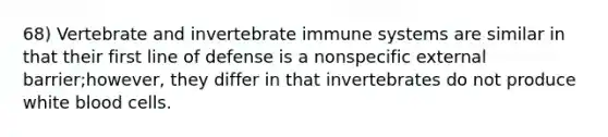 68) Vertebrate and invertebrate immune systems are similar in that their first line of defense is a nonspecific external barrier;however, they differ in that invertebrates do not produce white blood cells.