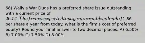 68) Wally's War Duds has a preferred share issue outstanding with a current price of 26.57. The firm is expected to pay an annual dividend of1.86 per share a year from today. What is the firm's cost of preferred equity? Round your final answer to two decimal places. A) 6.50% B) 7.00% C) 7.50% D) 8.00%