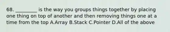 68. _________ is the way you groups things together by placing one thing on top of another and then removing things one at a time from the top A.Array B.Stack C.Pointer D.All of the above