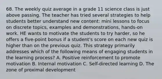 68. The weekly quiz average in a grade 11 science class is just above passing. The teacher has tried several strategies to help students better understand new content: mini lessons to focus on discrete topics, examples and demonstrations, hands-on work. HE wants to motivate the students to try harder, so he offers a five-point bonus if a student's score on each new quiz is higher than on the previous quiz. This strategy primarily addresses which of the following means of engaging students in the learning process? A. Positive reinforcement to promote motivation B. Internal motivation C. Self-directed learning D. The zone of proximal development