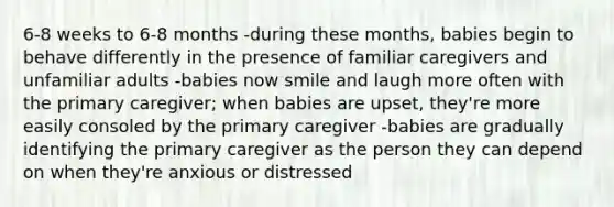 6-8 weeks to 6-8 months -during these months, babies begin to behave differently in the presence of familiar caregivers and unfamiliar adults -babies now smile and laugh more often with the primary caregiver; when babies are upset, they're more easily consoled by the primary caregiver -babies are gradually identifying the primary caregiver as the person they can depend on when they're anxious or distressed