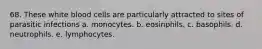 68. These white blood cells are particularly attracted to sites of parasitic infections a. monocytes. b. eosinphils. c. basophils. d. neutrophils. e. lymphocytes.