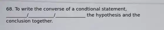 68. To write the converse of a condtional statement, _________/___________/_____________ the hypothesis and the conclusion together.