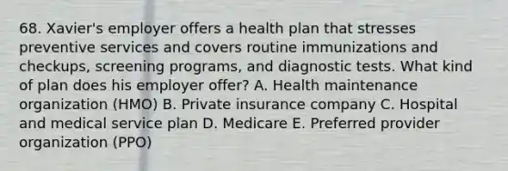 68. Xavier's employer offers a health plan that stresses preventive services and covers routine immunizations and checkups, screening programs, and diagnostic tests. What kind of plan does his employer offer? A. Health maintenance organization (HMO) B. Private insurance company C. Hospital and medical service plan D. Medicare E. Preferred provider organization (PPO)