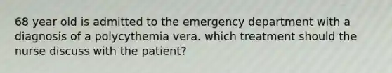 68 year old is admitted to the emergency department with a diagnosis of a polycythemia vera. which treatment should the nurse discuss with the patient?