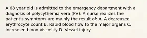 A 68 year old is admitted to the emergency department with a diagnosis of polycythemia vera (PV). A nurse realizes the patient's symptoms are mainly the result of: A. A decreased erythrocyte count B. Rapid blood flow to the major organs C. Increased blood viscosity D. Vessel injury