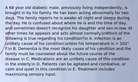 A 68 year old diabetic male, previously living independently, is brought in by his family. He has been acting abnormally for two days. The family reports he is awake all night and sleepy during the day. He is confused about where he is and the time of day, and sometimes doesn't recognize his daughter and son-in-law. At other times he appears and acts almost normally.nWhich of the following is true regarding his condition?n A. Infection is an unlikely cause of his condition unless his temperature is > 102° F.n B. Dementia is the most likely cause of his condition and the family must be counseled about the future course of the disease.n C. Medications are an unlikely cause of this condition in the elderly.n D. Patients can be agitated and combative, or calm and quiet in this condition.n E. Treatment includes maximizing sensory input.