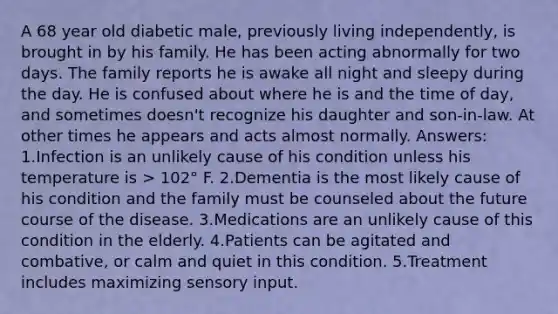 A 68 year old diabetic male, previously living independently, is brought in by his family. He has been acting abnormally for two days. The family reports he is awake all night and sleepy during the day. He is confused about where he is and the time of day, and sometimes doesn't recognize his daughter and son-in-law. At other times he appears and acts almost normally. Answers: 1.Infection is an unlikely cause of his condition unless his temperature is > 102° F. 2.Dementia is the most likely cause of his condition and the family must be counseled about the future course of the disease. 3.Medications are an unlikely cause of this condition in the elderly. 4.Patients can be agitated and combative, or calm and quiet in this condition. 5.Treatment includes maximizing sensory input.