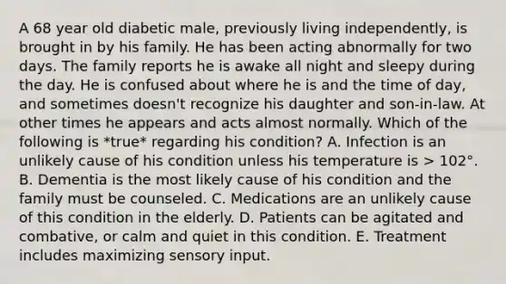 A 68 year old diabetic male, previously living independently, is brought in by his family. He has been acting abnormally for two days. The family reports he is awake all night and sleepy during the day. He is confused about where he is and the time of day, and sometimes doesn't recognize his daughter and son-in-law. At other times he appears and acts almost normally. Which of the following is *true* regarding his condition? A. Infection is an unlikely cause of his condition unless his temperature is > 102°. B. Dementia is the most likely cause of his condition and the family must be counseled. C. Medications are an unlikely cause of this condition in the elderly. D. Patients can be agitated and combative, or calm and quiet in this condition. E. Treatment includes maximizing sensory input.