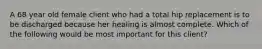 A 68 year old female client who had a total hip replacement is to be discharged because her healing is almost complete. Which of the following would be most important for this client?