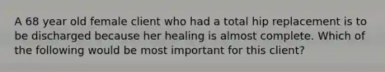 A 68 year old female client who had a total hip replacement is to be discharged because her healing is almost complete. Which of the following would be most important for this client?