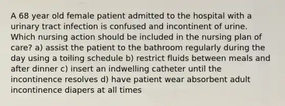 A 68 year old female patient admitted to the hospital with a urinary tract infection is confused and incontinent of urine. Which nursing action should be included in the nursing plan of care? a) assist the patient to the bathroom regularly during the day using a toiling schedule b) restrict fluids between meals and after dinner c) insert an indwelling catheter until the incontinence resolves d) have patient wear absorbent adult incontinence diapers at all times