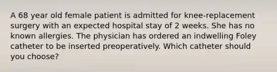 A 68 year old female patient is admitted for knee-replacement surgery with an expected hospital stay of 2 weeks. She has no known allergies. The physician has ordered an indwelling Foley catheter to be inserted preoperatively. Which catheter should you choose?