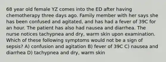 68 year old female YZ comes into the ED after having chemotherapy three days ago. Family member with her says she has been confused and agitated, and has had a fever of 39C for an hour. The patient has also had nausea and diarrhea. The nurse notices tachypnea and dry, warm skin upon examination. Which of these following symptoms would not be a sign of sepsis? A) confusion and agitation B) fever of 39C C) nausea and diarrhea D) tachypnea and dry, warm skin