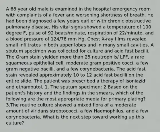 A 68 year old male is examined in the hospital emergency room with complaints of a fever and worsening shortness of breath. He had been diagnosed a few years earlier with chronic obstructive pulmonary disease. His vital signs showed a temperature of 100 degree F, pulse of 92 beats/minute, respiration of 22/minute, and a <a href='https://www.questionai.com/knowledge/kD0HacyPBr-blood-pressure' class='anchor-knowledge'>blood pressure</a> of 124/78 mm Hg. Chest X-ray films revealed small infiltrates in both upper lobes and in many small cavities. A sputum specimen was collected for culture and acid fast bacilli. The Gram stain yielded <a href='https://www.questionai.com/knowledge/keWHlEPx42-more-than' class='anchor-knowledge'>more than</a> 25 neutrophils/ LPF, a rare squameous epithelial cell, moderate gram positive cocci, a few gram negative bacilli, and a few corynebacteria. The acid fast stain revealed approximately 10 to 12 acid fast bacilli on the entire slide. The patient was prescribed a therapy of isoniazid and ethambutol. 1. The sputum specimen: 2.Based on the patient's history and the findings in the smears, which of the following are the most appropriate media for primary plating? 3.The routine culture showed a mixed flora of a moderate amount of viridans streptococci, a few Haemophilus, and a few corynebacteria. What is the next step toward working up this culture?