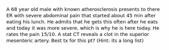 A 68 year old male with known atherosclerosis presents to there ER with severe abdominal pain that started about 45 min after eating his lunch. He admits that he gets this often after he eats and today it was more severe, which is why he is here today. He rates the pain 15/10. A stat CT reveals a clot in the superior mesenteric artery. Best tx for this pt? (Hint: its a long list)