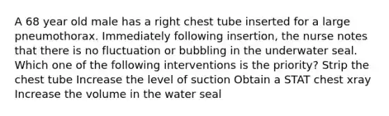 A 68 year old male has a right chest tube inserted for a large pneumothorax. Immediately following insertion, the nurse notes that there is no fluctuation or bubbling in the underwater seal. Which one of the following interventions is the priority? Strip the chest tube Increase the level of suction Obtain a STAT chest xray Increase the volume in the water seal