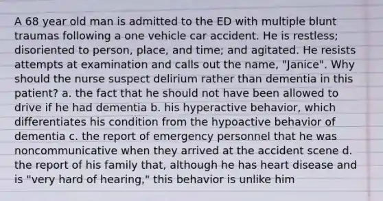 A 68 year old man is admitted to the ED with multiple blunt traumas following a one vehicle car accident. He is restless; disoriented to person, place, and time; and agitated. He resists attempts at examination and calls out the name, "Janice". Why should the nurse suspect delirium rather than dementia in this patient? a. the fact that he should not have been allowed to drive if he had dementia b. his hyperactive behavior, which differentiates his condition from the hypoactive behavior of dementia c. the report of emergency personnel that he was noncommunicative when they arrived at the accident scene d. the report of his family that, although he has heart disease and is "very hard of hearing," this behavior is unlike him