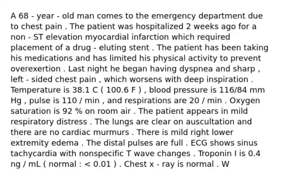 A 68 - year - old man comes to the emergency department due to chest pain . The patient was hospitalized 2 weeks ago for a non - ST elevation myocardial infarction which required placement of a drug - eluting stent . The patient has been taking his medications and has limited his physical activity to prevent overexertion . Last night he began having dyspnea and sharp , left - sided chest pain , which worsens with deep inspiration . Temperature is 38.1 C ( 100.6 F ) , blood pressure is 116/84 mm Hg , pulse is 110 / min , and respirations are 20 / min . Oxygen saturation is 92 % on room air . The patient appears in mild respiratory distress . The lungs are clear on auscultation and there are no cardiac murmurs . There is mild right lower extremity edema . The distal pulses are full . ECG shows sinus tachycardia with nonspecific T wave changes . Troponin I is 0.4 ng / mL ( normal : < 0.01 ) . Chest x - ray is normal . W