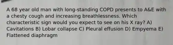 A 68 year old man with long-standing COPD presents to A&E with a chesty cough and increasing breathlessness. Which characteristic sign would you expect to see on his X ray? A) Cavitations B) Lobar collapse C) Pleural effusion D) Empyema E) Flattened diaphragm