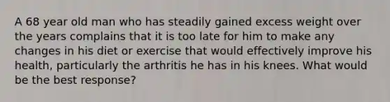 A 68 year old man who has steadily gained excess weight over the years complains that it is too late for him to make any changes in his diet or exercise that would effectively improve his health, particularly the arthritis he has in his knees. What would be the best response?