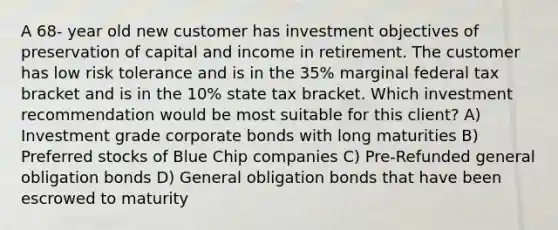 A 68- year old new customer has investment objectives of preservation of capital and income in retirement. The customer has low risk tolerance and is in the 35% marginal federal tax bracket and is in the 10% state tax bracket. Which investment recommendation would be most suitable for this client? A) Investment grade corporate bonds with long maturities B) Preferred stocks of Blue Chip companies C) Pre-Refunded general obligation bonds D) General obligation bonds that have been escrowed to maturity