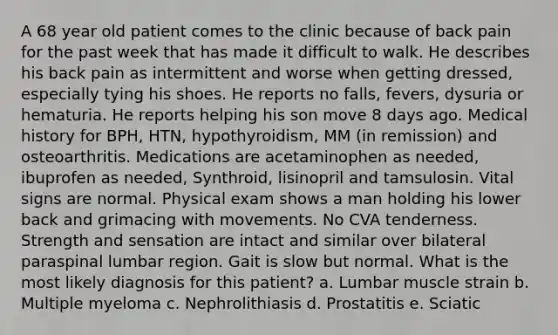 A 68 year old patient comes to the clinic because of back pain for the past week that has made it difficult to walk. He describes his back pain as intermittent and worse when getting dressed, especially tying his shoes. He reports no falls, fevers, dysuria or hematuria. He reports helping his son move 8 days ago. Medical history for BPH, HTN, hypothyroidism, MM (in remission) and osteoarthritis. Medications are acetaminophen as needed, ibuprofen as needed, Synthroid, lisinopril and tamsulosin. Vital signs are normal. Physical exam shows a man holding his lower back and grimacing with movements. No CVA tenderness. Strength and sensation are intact and similar over bilateral paraspinal lumbar region. Gait is slow but normal. What is the most likely diagnosis for this patient? a. Lumbar muscle strain b. Multiple myeloma c. Nephrolithiasis d. Prostatitis e. Sciatic