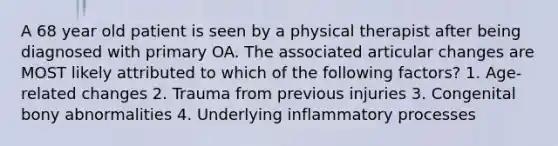 A 68 year old patient is seen by a physical therapist after being diagnosed with primary OA. The associated articular changes are MOST likely attributed to which of the following factors? 1. Age-related changes 2. Trauma from previous injuries 3. Congenital bony abnormalities 4. Underlying inflammatory processes