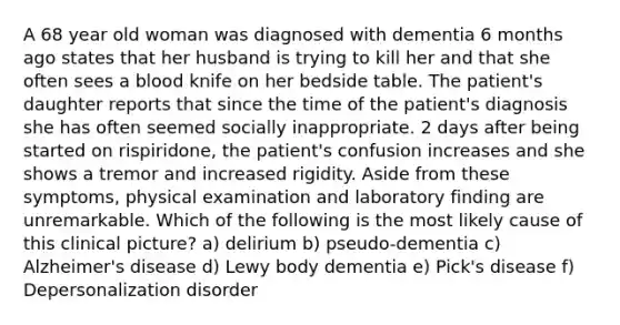 A 68 year old woman was diagnosed with dementia 6 months ago states that her husband is trying to kill her and that she often sees a blood knife on her bedside table. The patient's daughter reports that since the time of the patient's diagnosis she has often seemed socially inappropriate. 2 days after being started on rispiridone, the patient's confusion increases and she shows a tremor and increased rigidity. Aside from these symptoms, physical examination and laboratory finding are unremarkable. Which of the following is the most likely cause of this clinical picture? a) delirium b) pseudo-dementia c) Alzheimer's disease d) Lewy body dementia e) Pick's disease f) Depersonalization disorder