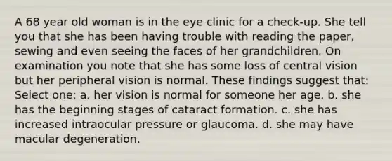 A 68 year old woman is in the eye clinic for a check-up. She tell you that she has been having trouble with reading the paper, sewing and even seeing the faces of her grandchildren. On examination you note that she has some loss of central vision but her peripheral vision is normal. These findings suggest that: Select one: a. her vision is normal for someone her age. b. she has the beginning stages of cataract formation. c. she has increased intraocular pressure or glaucoma. d. she may have macular degeneration.