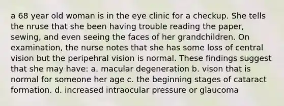 a 68 year old woman is in the eye clinic for a checkup. She tells the nruse that she been having trouble reading the paper, sewing, and even seeing the faces of her grandchildren. On examination, the nurse notes that she has some loss of central vision but the peripehral vision is normal. These findings suggest that she may have: a. macular degeneration b. vison that is normal for someone her age c. the beginning stages of cataract formation. d. increased intraocular pressure or glaucoma