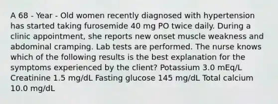 A 68 - Year - Old women recently diagnosed with hypertension has started taking furosemide 40 mg PO twice daily. During a clinic appointment, she reports new onset muscle weakness and abdominal cramping. Lab tests are performed. The nurse knows which of the following results is the best explanation for the symptoms experienced by the client? Potassium 3.0 mEq/L Creatinine 1.5 mg/dL Fasting glucose 145 mg/dL Total calcium 10.0 mg/dL