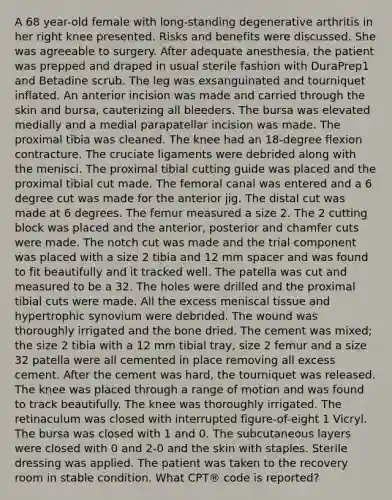 A 68 year-old female with long-standing degenerative arthritis in her right knee presented. Risks and benefits were discussed. She was agreeable to surgery. After adequate anesthesia, the patient was prepped and draped in usual sterile fashion with DuraPrep1 and Betadine scrub. The leg was exsanguinated and tourniquet inflated. An anterior incision was made and carried through the skin and bursa, cauterizing all bleeders. The bursa was elevated medially and a medial parapatellar incision was made. The proximal tibia was cleaned. The knee had an 18-degree flexion contracture. The cruciate ligaments were debrided along with the menisci. The proximal tibial cutting guide was placed and the proximal tibial cut made. The femoral canal was entered and a 6 degree cut was made for the anterior jig. The distal cut was made at 6 degrees. The femur measured a size 2. The 2 cutting block was placed and the anterior, posterior and chamfer cuts were made. The notch cut was made and the trial component was placed with a size 2 tibia and 12 mm spacer and was found to fit beautifully and it tracked well. The patella was cut and measured to be a 32. The holes were drilled and the proximal tibial cuts were made. All the excess meniscal tissue and hypertrophic synovium were debrided. The wound was thoroughly irrigated and the bone dried. The cement was mixed; the size 2 tibia with a 12 mm tibial tray, size 2 femur and a size 32 patella were all cemented in place removing all excess cement. After the cement was hard, the tourniquet was released. The knee was placed through a range of motion and was found to track beautifully. The knee was thoroughly irrigated. The retinaculum was closed with interrupted figure-of-eight 1 Vicryl. The bursa was closed with 1 and 0. The subcutaneous layers were closed with 0 and 2-0 and the skin with staples. Sterile dressing was applied. The patient was taken to the recovery room in stable condition. What CPT® code is reported?