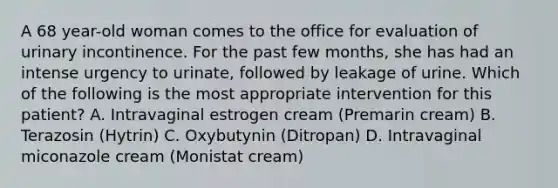 A 68 year-old woman comes to the office for evaluation of urinary incontinence. For the past few months, she has had an intense urgency to urinate, followed by leakage of urine. Which of the following is the most appropriate intervention for this patient? A. Intravaginal estrogen cream (Premarin cream) B. Terazosin (Hytrin) C. Oxybutynin (Ditropan) D. Intravaginal miconazole cream (Monistat cream)