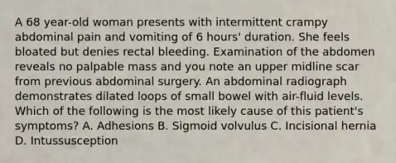 A 68 year-old woman presents with intermittent crampy abdominal pain and vomiting of 6 hours' duration. She feels bloated but denies rectal bleeding. Examination of the abdomen reveals no palpable mass and you note an upper midline scar from previous abdominal surgery. An abdominal radiograph demonstrates dilated loops of small bowel with air-fluid levels. Which of the following is the most likely cause of this patient's symptoms? A. Adhesions B. Sigmoid volvulus C. Incisional hernia D. Intussusception