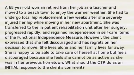 A 68 year-old woman retired from her job as a teacher and moved to a beach town to enjoy the warmer weather. She had to undergo total hip replacement a few weeks after she severely injured her hip while moving in her new apartment. She was transferred to the in-patient rehabilitation unit after her surgery, progressed rapidly, and regained independence in self-care items of the Functional Independence Measure. However, the client expressed that she felt discouraged and has regrets on her decision to move. She lives alone and her family lives far away. She is happy to be able to take care of herself at home but feels discouraged because she feels she cannot be as active as she was in her previous hometown. What should the OTR do as an INITIAL response to the client's comment?