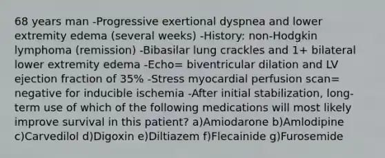 68 years man -Progressive exertional dyspnea and lower extremity edema (several weeks) -History: non-Hodgkin lymphoma (remission) -Bibasilar lung crackles and 1+ bilateral lower extremity edema -Echo= biventricular dilation and LV ejection fraction of 35% -Stress myocardial perfusion scan= negative for inducible ischemia -After initial stabilization, long-term use of which of the following medications will most likely improve survival in this patient? a)Amiodarone b)Amlodipine c)Carvedilol d)Digoxin e)Diltiazem f)Flecainide g)Furosemide