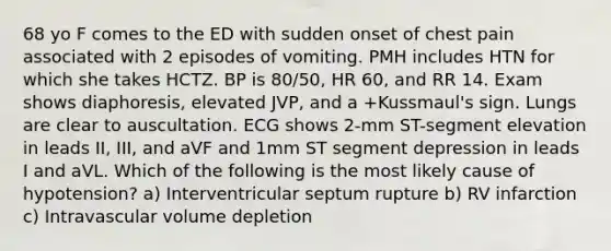 68 yo F comes to the ED with sudden onset of chest pain associated with 2 episodes of vomiting. PMH includes HTN for which she takes HCTZ. BP is 80/50, HR 60, and RR 14. Exam shows diaphoresis, elevated JVP, and a +Kussmaul's sign. Lungs are clear to auscultation. ECG shows 2-mm ST-segment elevation in leads II, III, and aVF and 1mm ST segment depression in leads I and aVL. Which of the following is the most likely cause of hypotension? a) Interventricular septum rupture b) RV infarction c) Intravascular volume depletion