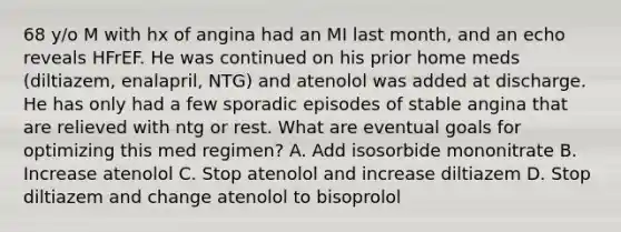 68 y/o M with hx of angina had an MI last month, and an echo reveals HFrEF. He was continued on his prior home meds (diltiazem, enalapril, NTG) and atenolol was added at discharge. He has only had a few sporadic episodes of stable angina that are relieved with ntg or rest. What are eventual goals for optimizing this med regimen? A. Add isosorbide mononitrate B. Increase atenolol C. Stop atenolol and increase diltiazem D. Stop diltiazem and change atenolol to bisoprolol