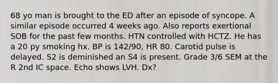 68 yo man is brought to the ED after an episode of syncope. A similar episode occurred 4 weeks ago. Also reports exertional SOB for the past few months. HTN controlled with HCTZ. He has a 20 py smoking hx. BP is 142/90, HR 80. Carotid pulse is delayed. S2 is deminished an S4 is present. Grade 3/6 SEM at the R 2nd IC space. Echo shows LVH. Dx?