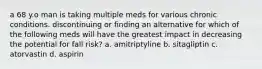 a 68 y.o man is taking multiple meds for various chronic conditions. discontinuing or finding an alternative for which of the following meds will have the greatest impact in decreasing the potential for fall risk? a. amitriptyline b. sitagliptin c. atorvastin d. aspirin