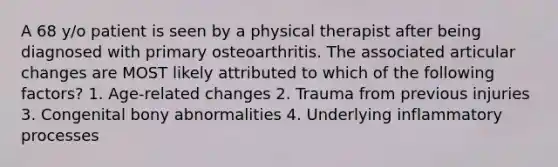 A 68 y/o patient is seen by a physical therapist after being diagnosed with primary osteoarthritis. The associated articular changes are MOST likely attributed to which of the following factors? 1. Age-related changes 2. Trauma from previous injuries 3. Congenital bony abnormalities 4. Underlying inflammatory processes