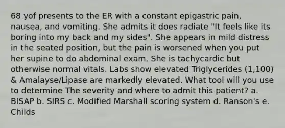 68 yof presents to the ER with a constant epigastric pain, nausea, and vomiting. She admits it does radiate "It feels like its boring into my back and my sides". She appears in mild distress in the seated position, but the pain is worsened when you put her supine to do abdominal exam. She is tachycardic but otherwise normal vitals. Labs show elevated Triglycerides (1,100) & Amalayse/Lipase are markedly elevated. What tool will you use to determine The severity and where to admit this patient? a. BISAP b. SIRS c. Modified Marshall scoring system d. Ranson's e. Childs