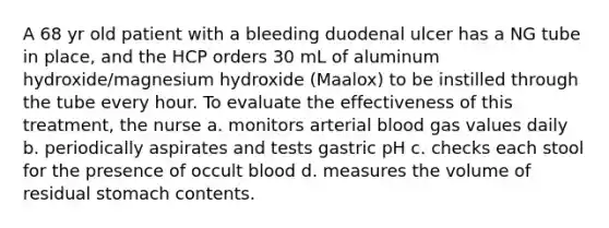 A 68 yr old patient with a bleeding duodenal ulcer has a NG tube in place, and the HCP orders 30 mL of aluminum hydroxide/magnesium hydroxide (Maalox) to be instilled through the tube every hour. To evaluate the effectiveness of this treatment, the nurse a. monitors arterial blood gas values daily b. periodically aspirates and tests gastric pH c. checks each stool for the presence of occult blood d. measures the volume of residual stomach contents.