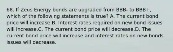 68. If Zeus Energy bonds are upgraded from BBB- to BBB+, which of the following statements is true? A. The current bond price will increase.B. Interest rates required on new bond issues will increase.C. The current bond price will decrease.D. The current bond price will increase and interest rates on new bonds issues will decrease.