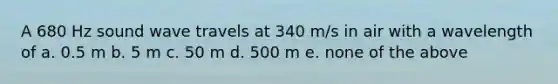 A 680 Hz sound wave travels at 340 m/s in air with a wavelength of a. 0.5 m b. 5 m c. 50 m d. 500 m e. none of the above