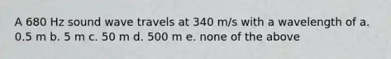 A 680 Hz sound wave travels at 340 m/s with a wavelength of a. 0.5 m b. 5 m c. 50 m d. 500 m e. none of the above